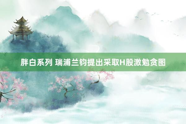 胖白系列 瑞浦兰钧提出采取H股激勉贪图