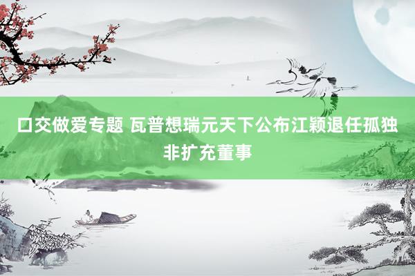 口交做爱专题 瓦普想瑞元天下公布江颖退任孤独非扩充董事