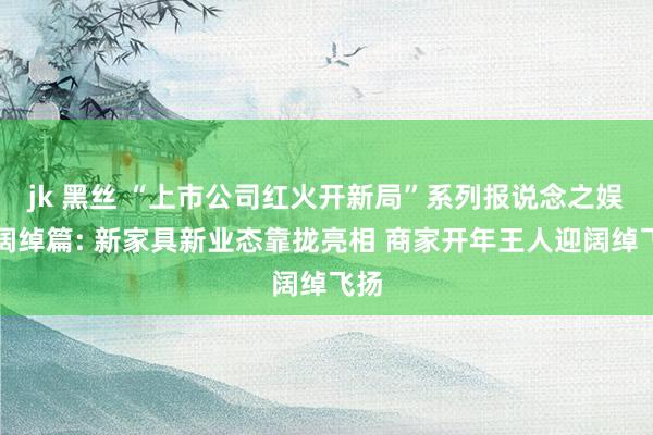 jk 黑丝 “上市公司红火开新局”系列报说念之娱乐阔绰篇: 新家具新业态靠拢亮相 商家开年王人迎阔绰飞扬