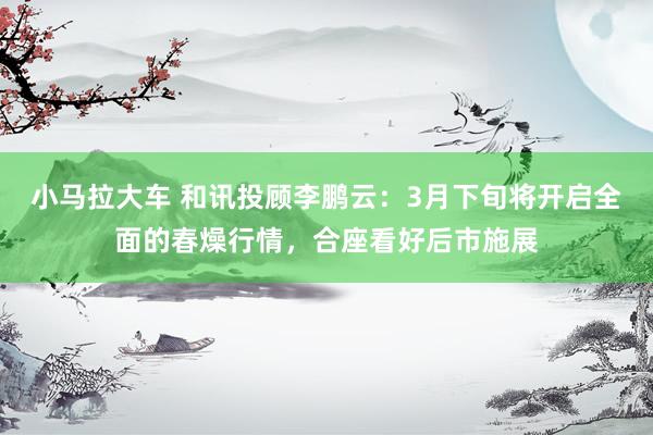 小马拉大车 和讯投顾李鹏云：3月下旬将开启全面的春燥行情，合座看好后市施展