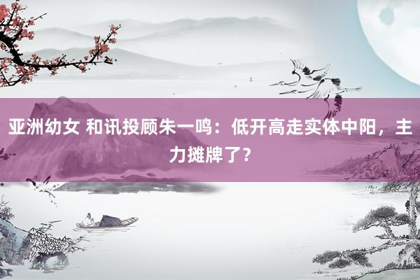 亚洲幼女 和讯投顾朱一鸣：低开高走实体中阳，主力摊牌了？