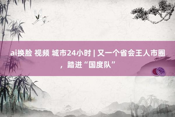 ai换脸 视频 城市24小时 | 又一个省会王人市圈，踏进“国度队”