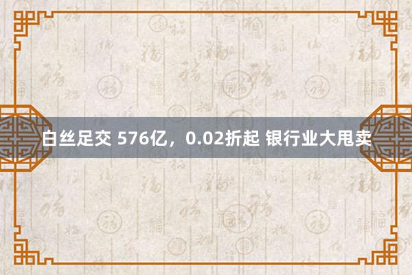 白丝足交 576亿，0.02折起 银行业大甩卖