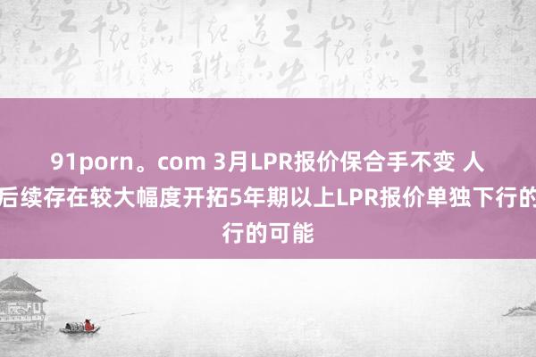 91porn。com 3月LPR报价保合手不变 人人：后续存在较大幅度开拓5年期以上LPR报价单独下行的可能