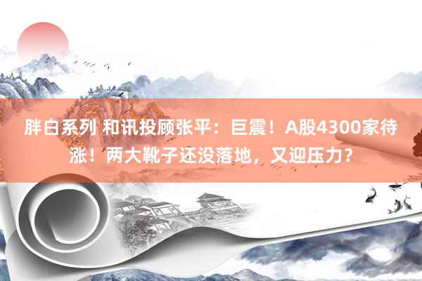 胖白系列 和讯投顾张平：巨震！A股4300家待涨！两大靴子还没落地，又迎压力？